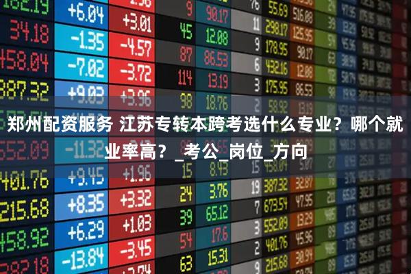 郑州配资服务 江苏专转本跨考选什么专业？哪个就业率高？_考公_岗位_方向