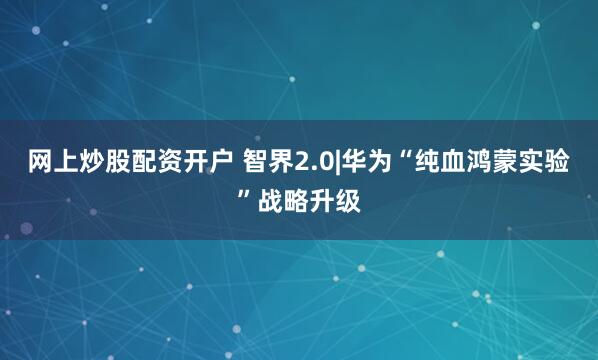 网上炒股配资开户 智界2.0|华为“纯血鸿蒙实验”战略升级