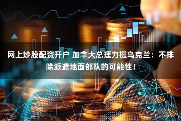 网上炒股配资开户 加拿大总理力挺乌克兰：不排除派遣地面部队的可能性！