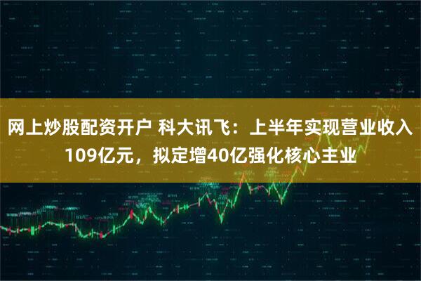 网上炒股配资开户 科大讯飞：上半年实现营业收入109亿元，拟定增40亿强化核心主业
