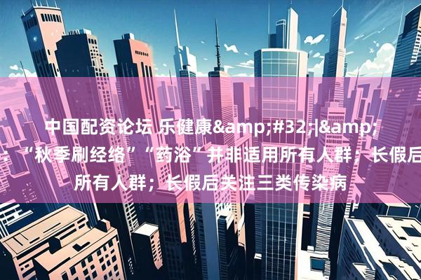 中国配资论坛 乐健康&#32;|&#32;国家卫健委：“秋季刷经络”“药浴”并非适用所有人群；长假后关注三类传染病