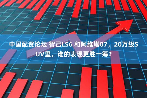 中国配资论坛 智己LS6 和阿维塔07，20万级SUV里，谁的表现更胜一筹？
