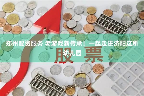 郑州配资服务 老游戏新传承！一起走进济阳这所幼儿园