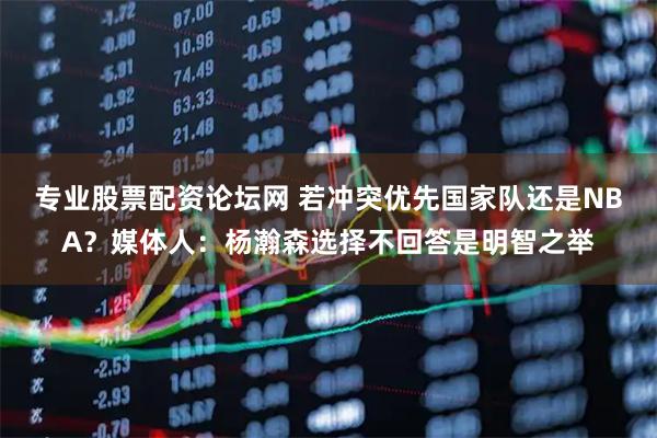 专业股票配资论坛网 若冲突优先国家队还是NBA？媒体人：杨瀚森选择不回答是明智之举