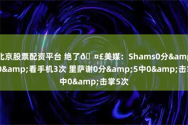 北京股票配资平台 绝了🤣美媒：Shams0分&4中0&看手机3次 里萨谢0分&5中0&击掌5次